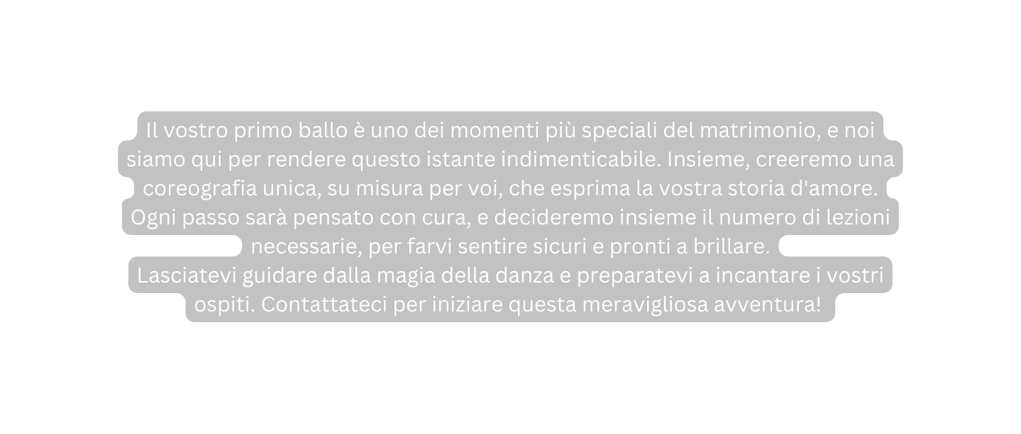 Il vostro primo ballo è uno dei momenti più speciali del matrimonio e noi siamo qui per rendere questo istante indimenticabile Insieme creeremo una coreografia unica su misura per voi che esprima la vostra storia d amore Ogni passo sarà pensato con cura e decideremo insieme il numero di lezioni necessarie per farvi sentire sicuri e pronti a brillare Lasciatevi guidare dalla magia della danza e preparatevi a incantare i vostri ospiti Contattateci per iniziare questa meravigliosa avventura