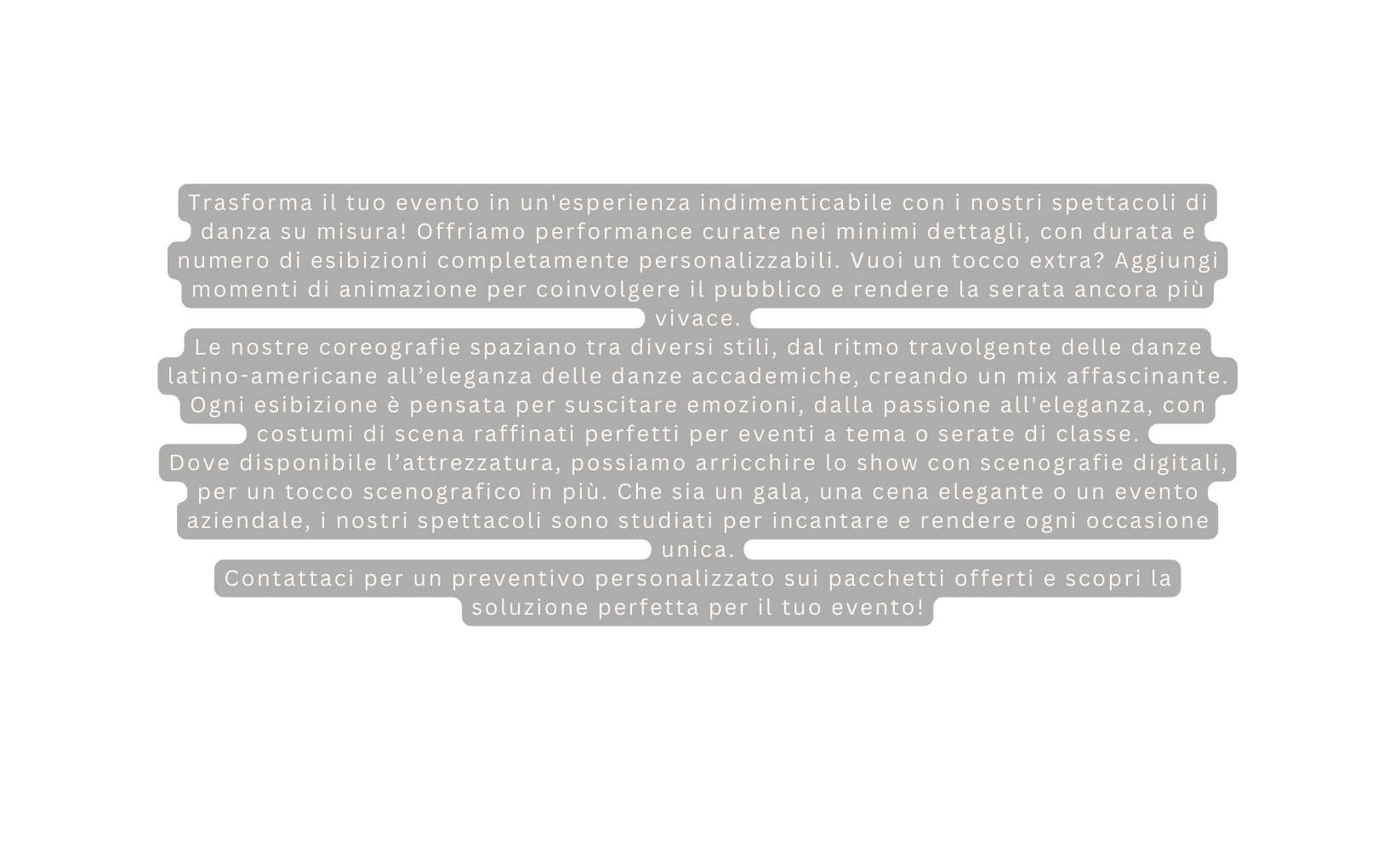 Trasforma il tuo evento in un esperienza indimenticabile con i nostri spettacoli di danza su misura Offriamo performance curate nei minimi dettagli con durata e numero di esibizioni completamente personalizzabili Vuoi un tocco extra Aggiungi momenti di animazione per coinvolgere il pubblico e rendere la serata ancora più vivace Le nostre coreografie spaziano tra diversi stili dal ritmo travolgente delle danze latino americane all eleganza delle danze accademiche creando un mix affascinante Ogni esibizione è pensata per suscitare emozioni dalla passione all eleganza con costumi di scena raffinati perfetti per eventi a tema o serate di classe Dove disponibile l attrezzatura possiamo arricchire lo show con scenografie digitali per un tocco scenografico in più Che sia un gala una cena elegante o un evento aziendale i nostri spettacoli sono studiati per incantare e rendere ogni occasione unica Contattaci per un preventivo personalizzato sui pacchetti offerti e scopri la soluzione perfetta per il tuo evento