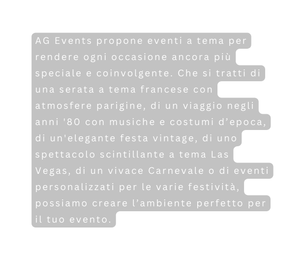 AG Events propone eventi a tema per rendere ogni occasione ancora più speciale e coinvolgente Che si tratti di una serata a tema francese con atmosfere parigine di un viaggio negli anni 80 con musiche e costumi d epoca di un elegante festa vintage di uno spettacolo scintillante a tema Las Vegas di un vivace Carnevale o di eventi personalizzati per le varie festività possiamo creare l ambiente perfetto per il tuo evento